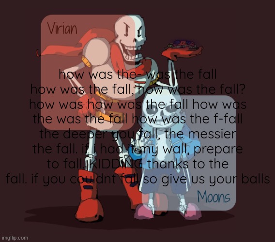Virian & Moons - Papyrus n Sans temp | how was the- was the fall how was the fall, how was the fall? how was how was the fall how was the was the fall how was the f-fall the deeper you fall, the messier the fall. if i had it my wall, prepare to fall. KIDDING thanks to the fall. if you couldnt fall so give us your balls | image tagged in virian moons - papyrus n sans temp | made w/ Imgflip meme maker