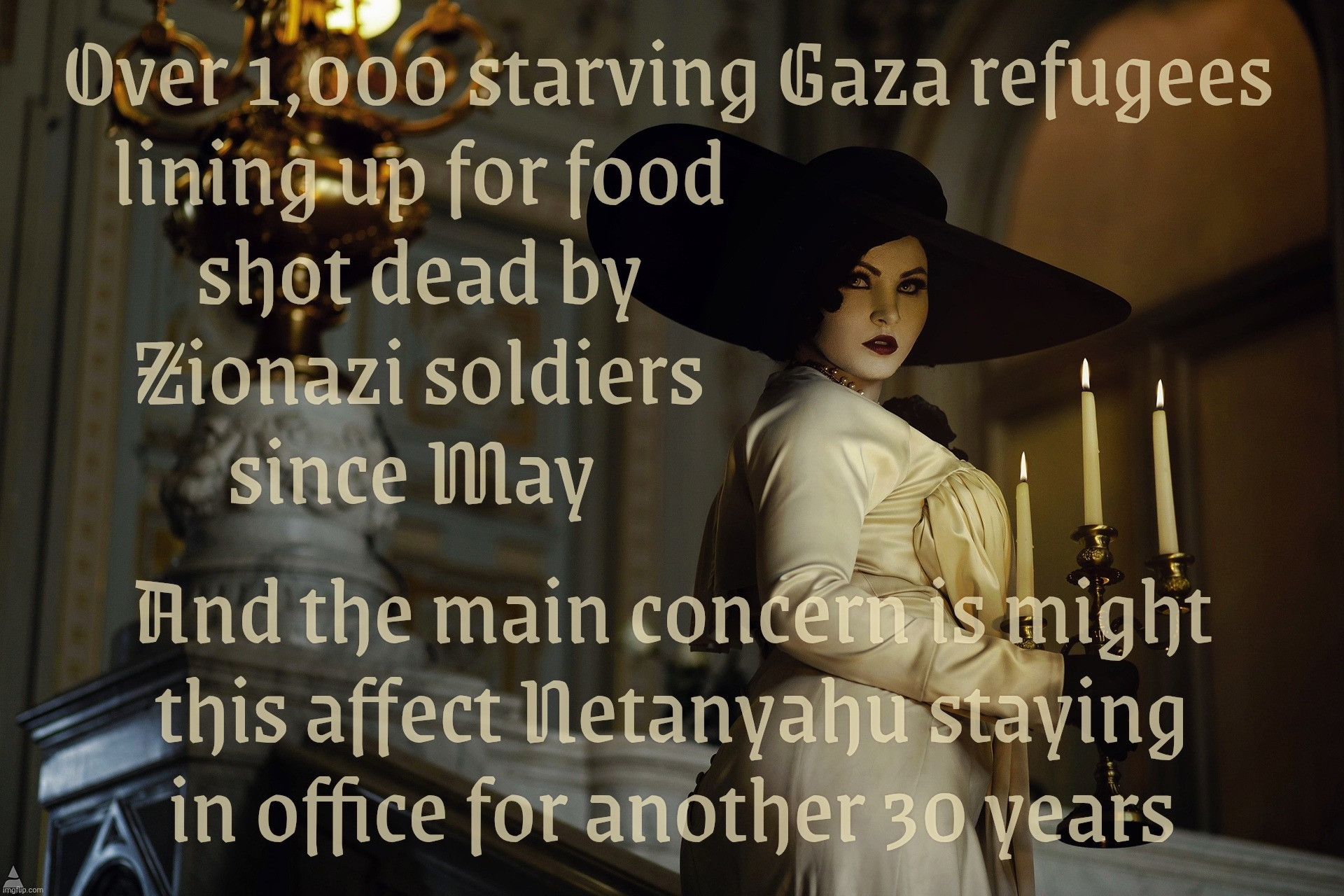 Lady Dimitrescu | Over 1,000 starving Gaza refugees
lining up for food                               
shot dead by                               
Zionazi soldiers                               
since May; And the main concern is might
this affect Netanyahu staying
in office for another 30 years | image tagged in lady dimitrescu | made w/ Imgflip meme maker