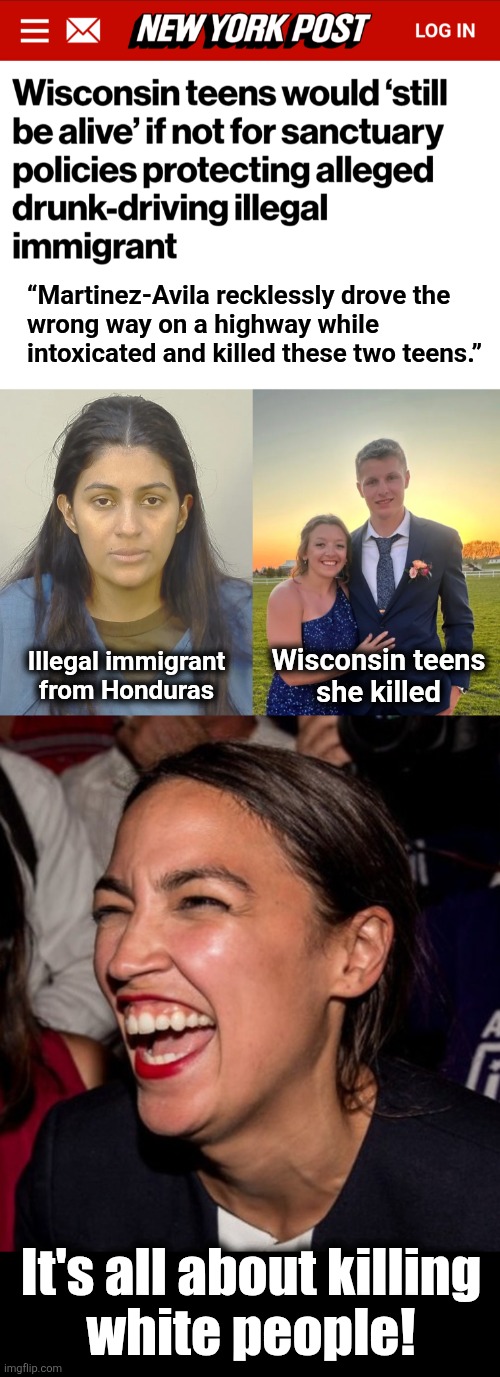 Sanctuary-city policies succeed again | “Martinez-Avila recklessly drove the
wrong way on a highway while
intoxicated and killed these two teens.”; Wisconsin teens
she killed; Illegal immigrant
from Honduras; It's all about killing
white people! | image tagged in aoc horse laugh,memes,sanctuary cities,illegal immigrants,democrats,white people | made w/ Imgflip meme maker
