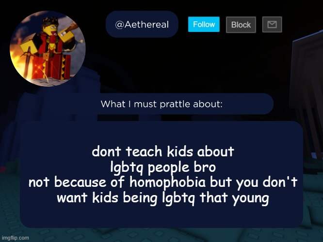 aethereal's forsaken template | dont teach kids about lgbtq people bro
not because of homophobia but you don't want kids being lgbtq that young | image tagged in aethereal's forsaken template | made w/ Imgflip meme maker