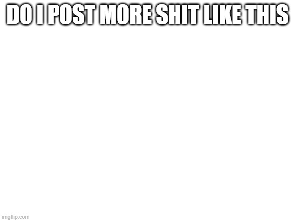 DO I POST MORE SHIT LIKE THIS | made w/ Imgflip meme maker