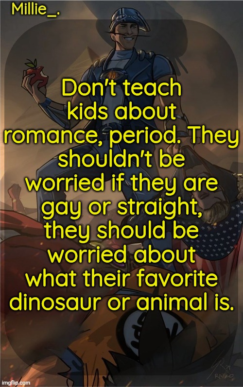 Millie's Sportacus solos fiction Announcement template | Don't teach kids about romance, period. They shouldn't be worried if they are gay or straight, they should be worried about what their favorite dinosaur or animal is. | image tagged in millie's sportacus solos fiction announcement template | made w/ Imgflip meme maker