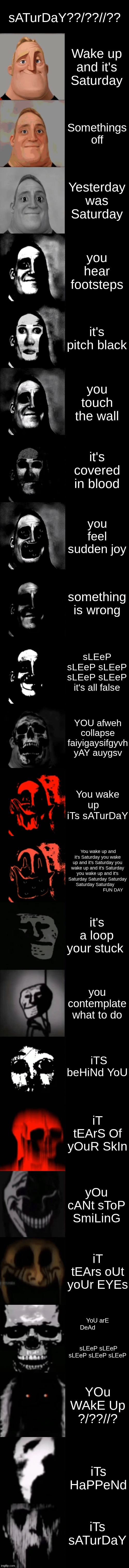 u oh | sATurDaY??/??//?? Wake up and it's Saturday; Somethings off; Yesterday was Saturday; you hear footsteps; it's pitch black; you touch the wall; it's covered in blood; you feel sudden joy; something is wrong; sLEeP sLEeP sLEeP sLEeP sLEeP it's all false; YOU afweh collapse faiyigaysifgyvh yAY auygsv; You wake up    iTs sATurDaY; You wake up and it's Saturday you wake up and it's Saturday you wake up and it's Saturday you wake up and it's Saturday Saturday Saturday Saturday Saturday                             FUN DAY; it's a loop your stuck; you contemplate what to do; iTS beHiNd YoU; iT tEArS Of yOuR SkIn; yOu cANt sToP SmiLinG; iT tEArs oUt yoUr EYEs; YoU arE DeAd                                        sLEeP sLEeP sLEeP sLEeP sLEeP; YOu WAkE Up
?/??//? iTs HaPPeNd; iTs sATurDaY | image tagged in mr incredible becoming uncanny extended hd | made w/ Imgflip meme maker