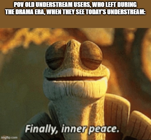 Finally, inner peace. | POV OLD UNDERSTREAM USERS, WHO LEFT DURING THE DRAMA ERA, WHEN THEY SEE TODAY'S UNDERSTREAM: | image tagged in finally inner peace | made w/ Imgflip meme maker