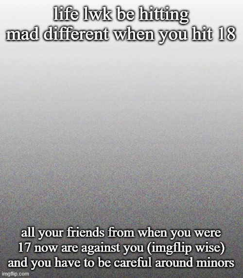 also i can drink now | life lwk be hitting mad different when you hit 18; all your friends from when you were 17 now are against you (imgflip wise) and you have to be careful around minors | made w/ Imgflip meme maker