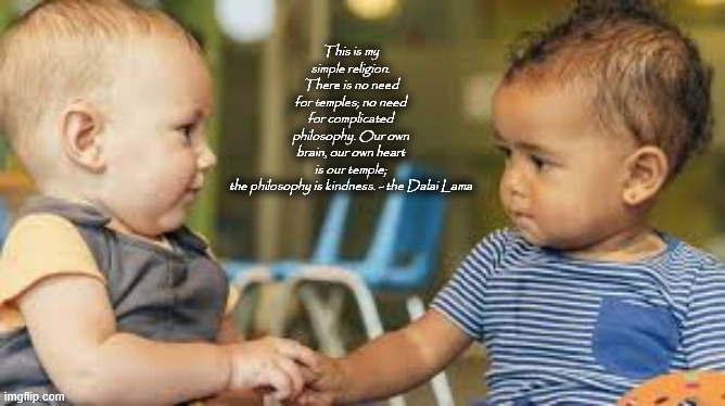 My Simple Religion | This is my simple religion. There is no need for temples; no need for complicated philosophy. Our own brain, our own heart is our temple; the philosophy is kindness. - the Dalai Lama | image tagged in kindness | made w/ Imgflip meme maker