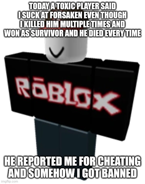Guest | TODAY A TOXIC PLAYER SAID I SUCK AT FORSAKEN EVEN THOUGH I KILLED HIM MULTIPLE TIMES AND WON AS SURVIVOR AND HE DIED EVERY TIME; HE REPORTED ME FOR CHEATING AND SOMEHOW I GOT BANNED | image tagged in guest | made w/ Imgflip meme maker