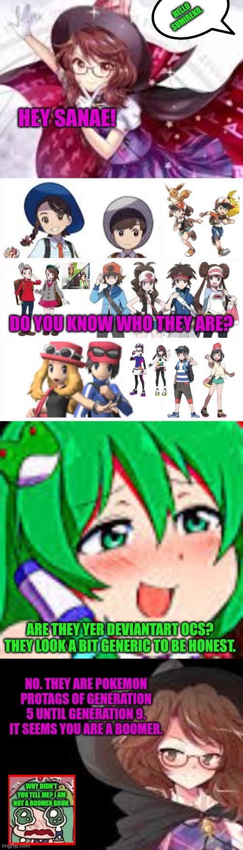 HELLO SUMIREKO. HEY SANAE! DO YOU KNOW WHO THEY ARE? ARE THEY YER DEVIANTART OCS? THEY LOOK A BIT GENERIC TO BE HONEST. NO. THEY ARE POKEMON PROTAGS OF GENERATION 5 UNTIL GENERATION 9. IT SEEMS YOU ARE A BOOMER. WHY DIDN'T YOU TELL ME? I AM NOT A BOOMER BRUH. | image tagged in memes,pokemon,girl | made w/ Imgflip meme maker