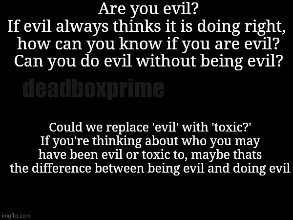 Shower thoughts | Are you evil?
If evil always thinks it is doing right,  how can you know if you are evil? Can you do evil without being evil? deadboxprime; Could we replace 'evil' with 'toxic?' If you're thinking about who you may have been evil or toxic to, maybe thats the difference between being evil and doing evil | image tagged in shower thoughts | made w/ Imgflip meme maker