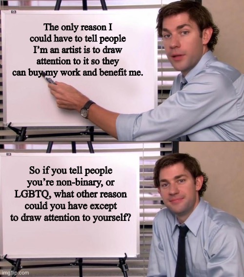 Jim Halpert Explains | The only reason I could have to tell people I’m an artist is to draw attention to it so they can buy my work and benefit me. So if you tell people you’re non-binary, or LGBTQ, what other reason could you have except to draw attention to yourself? | image tagged in jim halpert explains | made w/ Imgflip meme maker