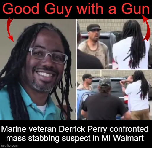 Hailed as a Hero; “Good men who are armed save lives.” | Good Guy with a Gun; Marine veteran Derrick Perry confronted 
mass stabbing suspect in MI Walmart | image tagged in good vs evil,you are a good man thank you,hero,thats what heroes do,happy ending,second amendment | made w/ Imgflip meme maker