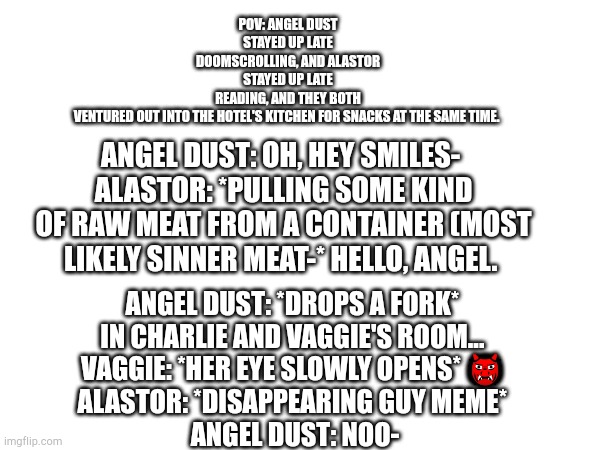 POV: ANGEL DUST STAYED UP LATE DOOMSCROLLING, AND ALASTOR STAYED UP LATE READING, AND THEY BOTH VENTURED OUT INTO THE HOTEL'S KITCHEN FOR SNACKS AT THE SAME TIME. ANGEL DUST: OH, HEY SMILES- 
ALASTOR: *PULLING SOME KIND OF RAW MEAT FROM A CONTAINER (MOST LIKELY SINNER MEAT-* HELLO, ANGEL. ANGEL DUST: *DROPS A FORK* 

IN CHARLIE AND VAGGIE'S ROOM... 
VAGGIE: *HER EYE SLOWLY OPENS* 👹 
ALASTOR: *DISAPPEARING GUY MEME* 
ANGEL DUST: NOO- | made w/ Imgflip meme maker