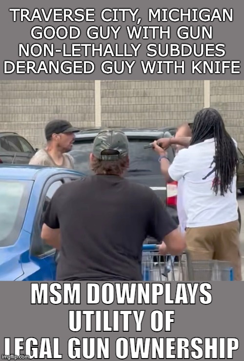 TRAVERSE CITY, MICHIGAN
GOOD GUY WITH GUN
NON-LETHALLY SUBDUES
DERANGED GUY WITH KNIFE; MSM DOWNPLAYS UTILITY OF
LEGAL GUN OWNERSHIP | made w/ Imgflip meme maker