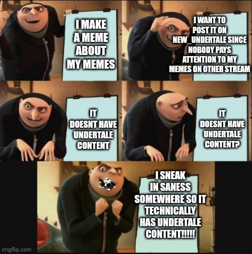 mmmh tasty | I WANT TO POST IT ON NEW_UNDERTALE SINCE NOBODY PAYS ATTENTION TO MY MEMES ON OTHER STREAM; I MAKE A MEME ABOUT MY MEMES; IT DOESNT HAVE UNDERTALE CONTENT? IT DOESNT HAVE UNDERTALE CONTENT; I SNEAK IN SANESS SOMEWHERE SO IT TECHNICALLY HAS UNDERTALE CONTENT!!!!! | image tagged in 5 panel gru meme,memes | made w/ Imgflip meme maker