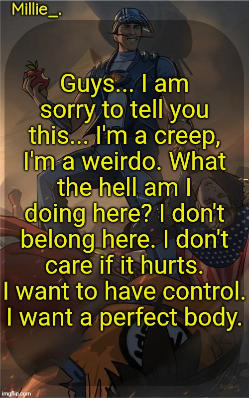 Millie's Sportacus solos fiction Announcement template | Guys... I am sorry to tell you this... I'm a creep, I'm a weirdo. What the hell am I doing here? I don't belong here. I don't care if it hurts. I want to have control. I want a perfect body. | image tagged in millie's sportacus solos fiction announcement template | made w/ Imgflip meme maker