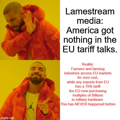 Drake Hotline Bling | Lamestream media:
America got nothing in the EU tariff talks. Reality:
Farmers and farming industries access EU markets for zero cost, while any imports from EU has a 15% tariff fee.EU now purchasing multiples of Billions in military hardware. This has NEVER happened before | image tagged in memes,drake hotline bling | made w/ Imgflip meme maker