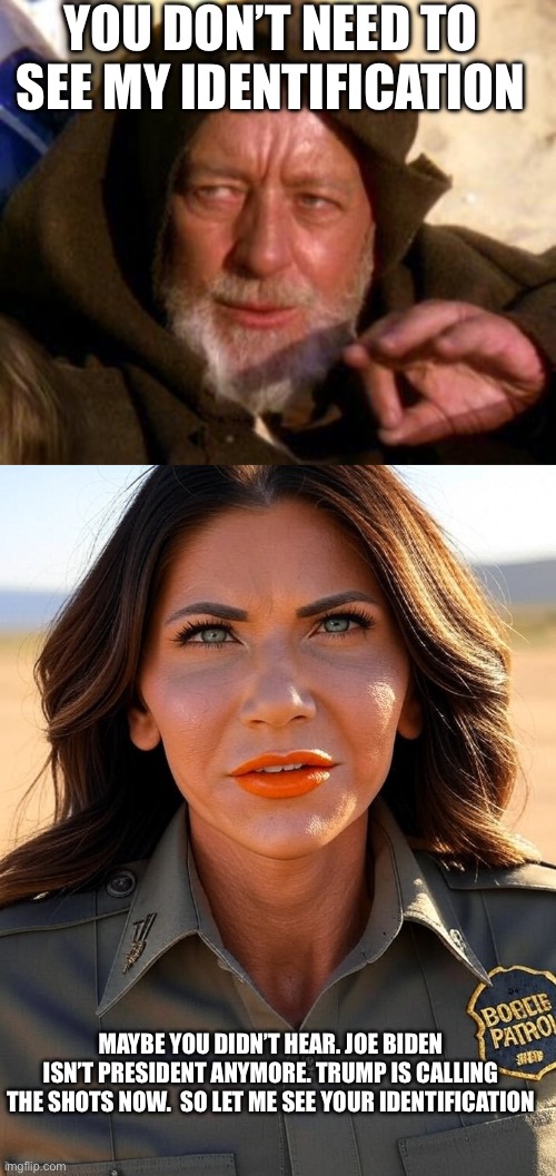 YOU DON’T NEED TO SEE MY IDENTIFICATION; MAYBE YOU DIDN’T HEAR. JOE BIDEN ISN’T PRESIDENT ANYMORE. TRUMP IS CALLING THE SHOTS NOW.  SO LET ME SEE YOUR IDENTIFICATION | image tagged in obi wan kenobi jedi mind trick,kristi noem orange lips trump border patrol | made w/ Imgflip meme maker
