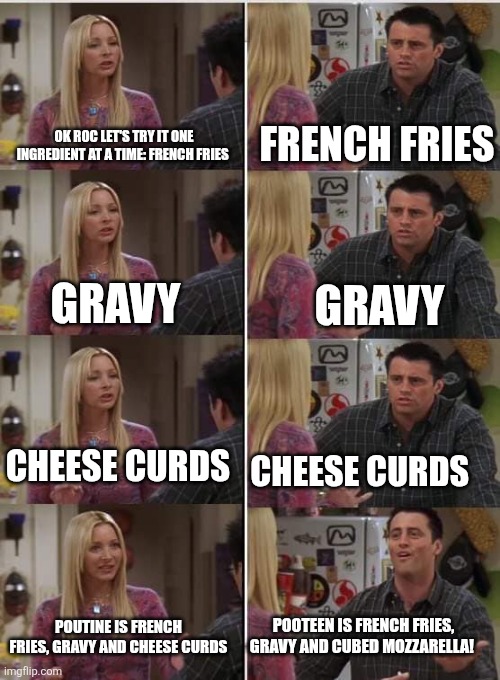 Friends Joey teached french | FRENCH FRIES; OK ROC LET'S TRY IT ONE INGREDIENT AT A TIME: FRENCH FRIES; GRAVY; GRAVY; CHEESE CURDS; CHEESE CURDS; POOTEEN IS FRENCH FRIES, GRAVY AND CUBED MOZZARELLA! POUTINE IS FRENCH FRIES, GRAVY AND CHEESE CURDS | image tagged in friends joey teached french | made w/ Imgflip meme maker