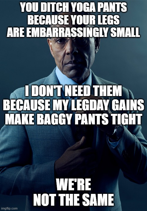 You ditch yoga pants because your legs are embarrassingly small, I don't need them because my legs make baggy pants tight | YOU DITCH YOGA PANTS
BECAUSE YOUR LEGS ARE EMBARRASSINGLY SMALL; I DON'T NEED THEM BECAUSE MY LEGDAY GAINS
MAKE BAGGY PANTS TIGHT; WE'RE NOT THE SAME | image tagged in we are not the same,legday,yoga pants,gym memes | made w/ Imgflip meme maker