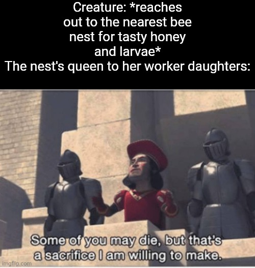 A bee can only sting once, as it's butt is barbed. | Creature: *reaches out to the nearest bee nest for tasty honey and larvae*
The nest's queen to her worker daughters: | image tagged in memes,bees,colony,honey,sacrifice | made w/ Imgflip meme maker