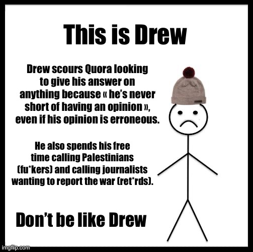 Quora is wrong a lot of times. Don’t trust Quora without further verification. | This is Drew; Drew scours Quora looking to give his answer on anything because « he’s never short of having an opinion », even if his opinion is erroneous. He also spends his free time calling Palestinians (fu*kers) and calling journalists wanting to report the war (ret*rds). Don’t be like Drew | image tagged in don't be like bill,palestine,middle east | made w/ Imgflip meme maker