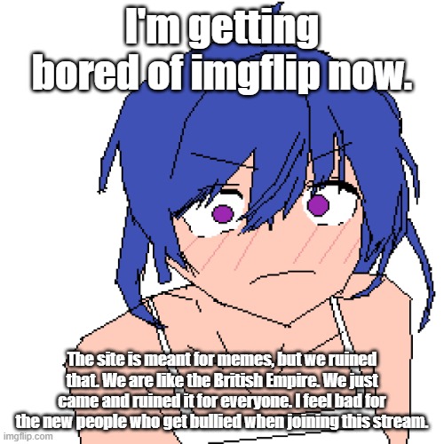 srs | I'm getting bored of imgflip now. The site is meant for memes, but we ruined that. We are like the British Empire. We just came and ruined it for everyone. I feel bad for the new people who get bullied when joining this stream. | image tagged in what | made w/ Imgflip meme maker