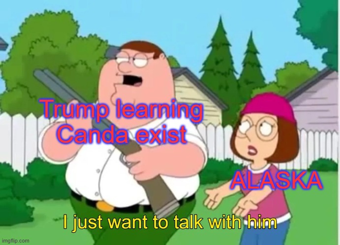 I just want to talk with him | Trump learning Canda exist; ALASKA | image tagged in i just want to talk with him | made w/ Imgflip meme maker