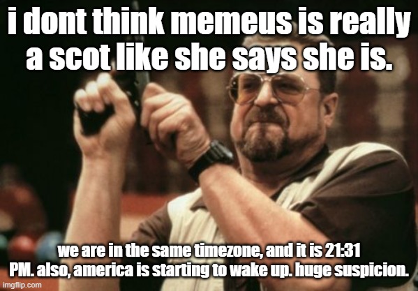 Am I The Only One Around Here Meme | i dont think memeus is really a scot like she says she is. we are in the same timezone, and it is 21:31 PM. also, america is starting to wake up. huge suspicion. | image tagged in memes,am i the only one around here | made w/ Imgflip meme maker