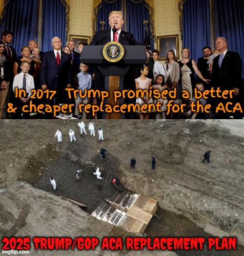 Trump GOP ACA Replacement | In 2017  Trump promised a better & cheaper replacement for the ACA; TRUMP; TRUMP; TRUMP; TRUMP; TRUMP; 2025 TRUMP/GOP ACA REPLACEMENT PLAN | image tagged in trump gop aca replacement,aca to mia,gop didn't cut their shop coverage,maga make another grave act,genocide | made w/ Imgflip meme maker