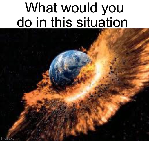 Earth Exploding | What would you do in this situation | image tagged in earth exploding | made w/ Imgflip meme maker