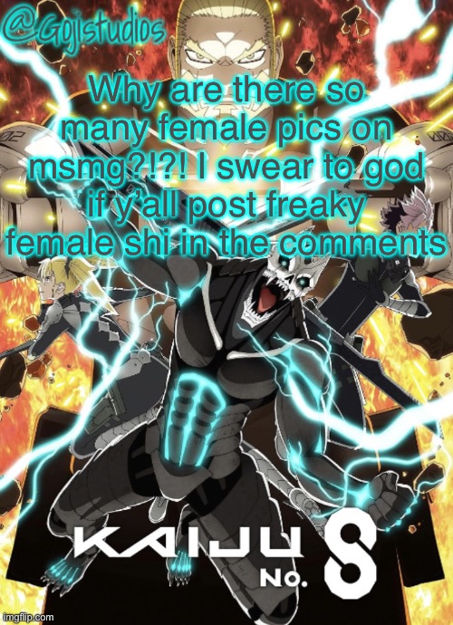 Gojistudios Kaiju No.8 Temp | Why are there so many female pics on msmg?!?! I swear to god if y’all post freaky female shi in the comments | image tagged in gojistudios kaiju no 8 temp | made w/ Imgflip meme maker
