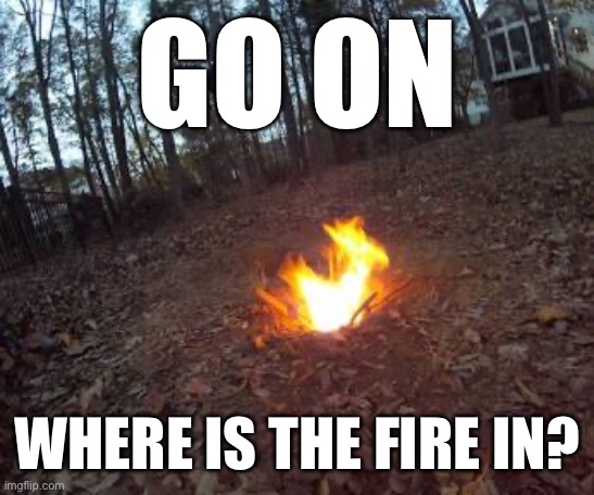 GO ON; WHERE IS THE FIRE IN? | made w/ Imgflip meme maker