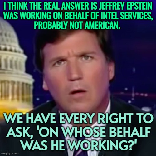 Carlson on Epstein | I THINK THE REAL ANSWER IS JEFFREY EPSTEIN
WAS WORKING ON BEHALF OF INTEL SERVICES,
PROBABLY NOT AMERICAN. WE HAVE EVERY RIGHT TO
ASK, 'ON WHOSE BEHALF
WAS HE WORKING?' | image tagged in confused tucker carlson,jeffrey epstein,epstein,pedophiles,donald trump,fbi | made w/ Imgflip meme maker
