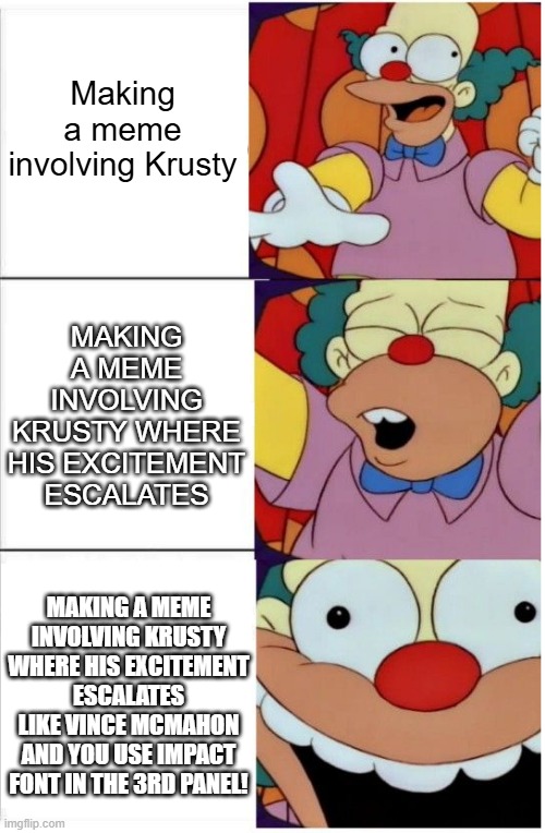 Krusty Vince Mcmahon | Making a meme involving Krusty; MAKING A MEME INVOLVING KRUSTY WHERE HIS EXCITEMENT ESCALATES; MAKING A MEME INVOLVING KRUSTY WHERE HIS EXCITEMENT ESCALATES LIKE VINCE MCMAHON AND YOU USE IMPACT FONT IN THE 3RD PANEL! | image tagged in krusty vince mcmahon,excitement | made w/ Imgflip meme maker