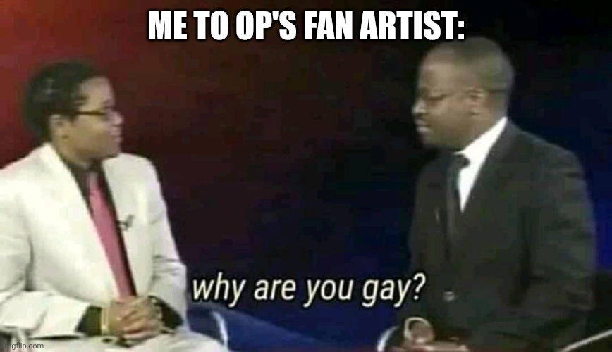 Why are you gay? | ME TO OP'S FAN ARTIST: | image tagged in why are you gay | made w/ Imgflip meme maker