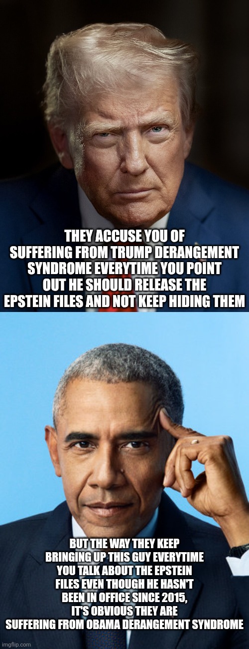 The way I see things, Trump supporters are suffering from Obama Derangement Syndrome | THEY ACCUSE YOU OF SUFFERING FROM TRUMP DERANGEMENT SYNDROME EVERYTIME YOU POINT OUT HE SHOULD RELEASE THE EPSTEIN FILES AND NOT KEEP HIDING THEM; BUT THE WAY THEY KEEP BRINGING UP THIS GUY EVERYTIME YOU TALK ABOUT THE EPSTEIN FILES EVEN THOUGH HE HASN'T BEEN IN OFFICE SINCE 2015, IT'S OBVIOUS THEY ARE SUFFERING FROM OBAMA DERANGEMENT SYNDROME | image tagged in donald trump,barack obama,jeffrey epstein,conservative hypocrisy,conservative logic | made w/ Imgflip meme maker