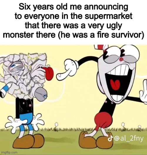 Dark humor | Six years old me announcing to everyone in the supermarket that there was a very ugly monster there (he was a fire survivor) | image tagged in dark humor,memes,shitpost,cuphead,i hope you die in a fire,fnaf | made w/ Imgflip meme maker