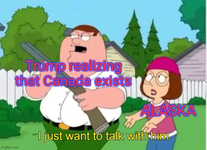 I just want to talk with him | Trump realizing that Canada exists; ALASKA | image tagged in i just want to talk with him | made w/ Imgflip meme maker
