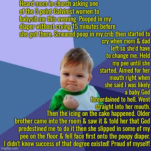 Success Times Infinity and well deserved for such awful statements | Heard mom in church asking one of the 5 point Calvinist women to babysit me this evening. Pooped in my diaper without crying 15 minutes before she got there. Smeared poop in my crib then; started to cry when mom & dad left so she'd have to change me. Held my pee until she started. Aimed for her mouth right when she said I was likely a baby God foreordained to hell. Went straight into her mouth. Then the icing on the cake happened. Older brother came into the room & saw it & told her that God predestined me to do it then she slipped in some of my pee on the floor & fell face first onto the poopy diaper. I didn't know success of that degree existed! Proud of myself! | image tagged in success kid,calvinism,arminian,molinism,reformed theology 5 point calvinists,ghoulish statements deserve this | made w/ Imgflip meme maker