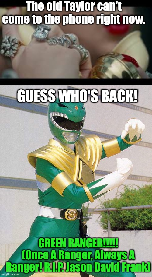 The Return of the Green Ranger | The old Taylor can't come to the phone right now. GUESS WHO'S BACK! GREEN RANGER!!!!!
(Once A Ranger, Always A Ranger! R.I.P. Jason David Frank) | image tagged in i'm sorry the old taylor swift can't come to the phone right now,power rangers,fun,memes,funny memes,taylor swift | made w/ Imgflip meme maker