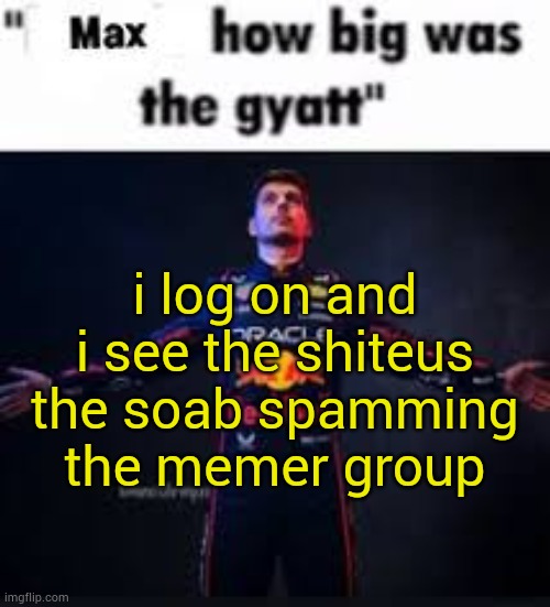 no way I'm out | i log on and i see the shiteus the soab spamming the memer group | image tagged in max how big was the gyatt | made w/ Imgflip meme maker