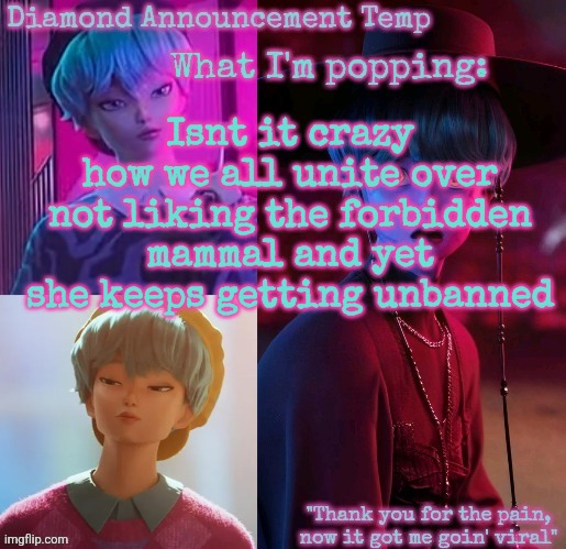 I would ask for mod to ban her, but im worried I'D get banned in return somehow | Isnt it crazy how we all unite over not liking the forbidden mammal and yet she keeps getting unbanned | image tagged in diamond's baby saja temp | made w/ Imgflip meme maker