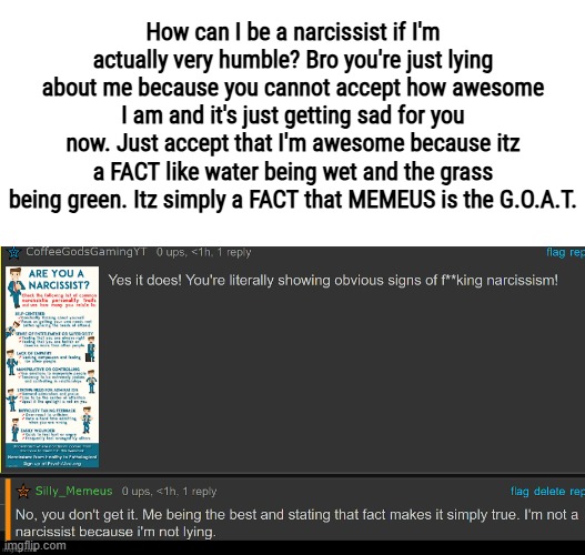 How can I be a narcissist if I'm actually very humble? Bro you're just lying about me because you cannot accept how awesome I am and it's just getting sad for you now. Just accept that I'm awesome because itz a FACT like water being wet and the grass being green. Itz simply a FACT that MEMEUS is the G.O.A.T. | made w/ Imgflip meme maker