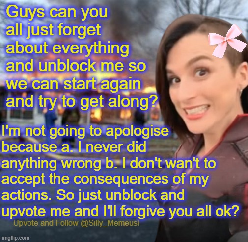 "Just dew it!" -Palpatine | Guys can you all just forget about everything and unblock me so we can start again and try to get along? I'm not going to apologise because a. I never did anything wrong b. I don't wan't to accept the consequences of my actions. So just unblock and upvote me and I'll forgive you all ok? | image tagged in disaster girl memeus edition template | made w/ Imgflip meme maker