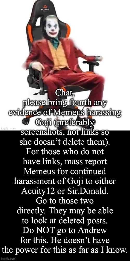 You want to report Memeus? Heres the solution: | Chat, please bring fourth any evidence of Memeus harassing Goji (preferably screenshots, not links so she doesn’t delete them). For those who do not have links, mass report Memeus for continued harassment of Goji to either Acuity12 or Sir.Donald. Go to those two directly. They may be able to look at deleted posts. Do NOT go to Andrew for this. He doesn’t have the power for this as far as I know. | image tagged in average reaction image | made w/ Imgflip meme maker