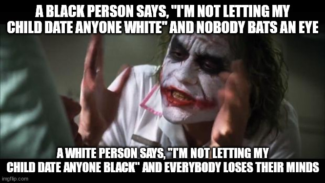 This is not meant to encourage segregation. I myself am a man of black (among other races) descent who has had white girlfriends | A BLACK PERSON SAYS, "I'M NOT LETTING MY CHILD DATE ANYONE WHITE" AND NOBODY BATS AN EYE; A WHITE PERSON SAYS, "I'M NOT LETTING MY CHILD DATE ANYONE BLACK" AND EVERYBODY LOSES THEIR MINDS | image tagged in memes,and everybody loses their minds | made w/ Imgflip meme maker