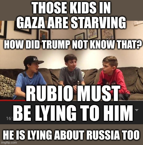 National Embarrassment-Is Trump Wondering Why HE Has no Idea What is Going On? | THOSE KIDS IN GAZA ARE STARVING; HOW DID TRUMP NOT KNOW THAT? RUBIO MUST BE LYING TO HIM; HE IS LYING ABOUT RUSSIA TOO | image tagged in is fortnite actually overrated | made w/ Imgflip meme maker