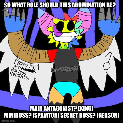 Question! | SO WHAT ROLE SHOULD THIS ABOMINATION BE? MAIN ANTAGONIST? [KING] MINIBOSS? [SPAMTON] SECRET BOSS? [GERSON] | made w/ Imgflip meme maker