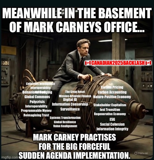 CanadaRising | MEANWHILE IN THE BASEMENT OF MARK CARNEYS OFFICE…; 🇨🇦CANADIAN2025BACKLASH🇨🇦; Collective Intelligence
Interoperability
Net Zero; The Great Reset
Mission-Oriented Finance; Carbon Pricing
Carbon Accounting
Nature-Positive Economy; Behavioral Nudging
Global Commons
Polycrisis; Digital ID
Information Censorship
Surveillance; Stakeholder Capitalism
Just Transition
Regenerative Economy; Interoperability
Programmable Money
Reimagining Trust; Systems Transformation
Global Resilience 
Value Realignment; ESG
Social Cohesion
Information Integrity; MARK CARNEY PRACTISES FOR THE BIG FORCEFUL SUDDEN AGENDA IMPLEMENTATION. | image tagged in canadian politics | made w/ Imgflip meme maker