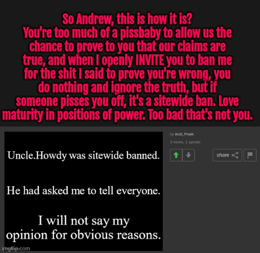 So Andrew, this is how it is? You're too much of a pissbaby to allow us the chance to prove to you that our claims are true, and when I openly INVITE you to ban me for the shit I said to prove you're wrong, you do nothing and ignore the truth, but if someone pisses you off, it's a sitewide ban. Love maturity in positions of power. Too bad that's not you. | made w/ Imgflip meme maker